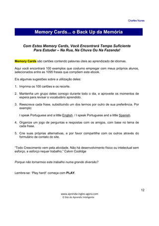 CChhaarrlllleess NNuunneess
_____________________________________________________________
www.aprenda-ingles-agora.com
O Site do Aprendiz Inteligente
12
Com Estes Memory Cards, Você Encontrará Tempo Suficiente
Para Estudar – Na Rua, Na Chuva Ou Na Fazenda!
Memory Cards são cartões contendo palavras úteis ao aprendizado de idiomas.
Aqui você encontrará 100 exemplos que costumo empregar com meus próprios alunos,
selecionados entre as 1095 frases que compõem este ebook.
Eis algumas sugestões sobre a utilização deles:
1. Imprima os 100 cartões e os recorte.
2. Mantenha um grupo deles consigo durante todo o dia, e aproveite os momentos de
espera para revisar o vocabulário aprendido.
3. Reescreva cada frase, substituindo um dos termos por outro de sua preferência. Por
exemplo:
I speak Portuguese and a little English. / I speak Portuguese and a little Spanish.
4. Organize um jogo de perguntas e respostas com os amigos, com base no tema de
cada frase.
5. Crie suas próprias alternativas, e por favor compartilhe com os outros através do
formulário de contato do site.
“Todo Crescimento vem pela atividade. Não há desenvolvimento físico ou intelectual sem
esforço, e esforço requer trabalho.” Calvin Coolidge
Porque não tornarmos este trabalho numa grande diversão?
Lembre-se: ‘Play hard!’ começa com PLAY.
Memory Cards... o Back Up da Memória
 