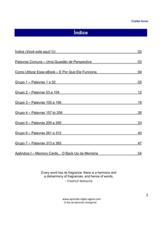 CChhaarrlllleess NNuunneess
_____________________________________________________________
www.aprenda-ingles-agora.com
O Site do Aprendiz Inteligente
2
Í
Índice (Você está aqui! ☺) 02
Palavras Comuns – Uma Questão de Perspectiva 03
Como Utilizar Esse eBook – E Por Que Ele Funciona 04
Grupo 1 – Palavras 1 a 52 05
Grupo 2 – Palavras 53 a 104 12
Grupo 3 – Palavras 105 a 156 19
Grupo 4 – Palavras 157 to 208 26
Grupo 5 – Palavras 209 a 260 33
Grupo 6 – Palavras 261 a 312 40
Grupo 7 – Palavras 313 a 365 47
Apêndice I – Memory Cards... O Back Up da Memória 54
Every word has its fragrance: there is a harmony and
a disharmony of fragrances, and hence of words.
- Friedrich Nietzsche
Índice
 