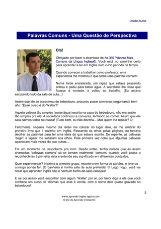 CChhaarrlllleess NNuunneess
_____________________________________________________________
www.aprenda-ingles-agora.com
O Site do Aprendiz Inteligente
3
Olá!
Obrigado por fazer o download de AAss 336655 PPaallaavvrraass MMaaiiss
CCoommuunnss ddaa LLíínngguuaa IInngglleessaa©©. Você está no caminho certo
para aprender a ler em Inglês num curto período de tempo.
Quando comecei a trabalhar como professor, uma
experiência me mostrou o que torna uma palavra ‘comum’:
Numa tarde ensolarada, um rapaz que estava passando
entrou e pediu para beber água. A secretária lhe disse que
ficasse à vontade, e voltou ao trabalho. (Eu estava
escutando tudo da sala de aula...)
Assim que ele se aproximou do bebedouro, procurou puxar conversa perguntando bem
alto: “Esse curso é do Walter?”
Aquela palavra tão simples (water/água) escrita na capa do bebedouro, não era assim
tão simples pra ele! A secretária continuou a conversa, tentando se conter. Assim que ele
saiu caimos todos na risada! (Tudo bem, eu não deveria... Mas quem iria resistir? ☺
Felizmente, naquele mesmo dia tentei me colocar no lugar dele, ao me lembrar do
primeiro livro que li sozinho em Inglês. Passando os olhos pelas páginas, eu tentava
decifrar as palavras para ter uma idéia do que estava escrito. De repente, as palavras
‘begin’ e ‘again’ me saltaram aos olhos. Pela primeira vez notei que algumas palavras
apareciam mais vezes do que outras...
Foi um momento de descoberta pra mim. Desde então, tenho notado que as assim
chamadas ‘palavras comuns’ só se tornam realmente ‘comuns’ quando você passa a
reconhecê-las à primeira vista e entende seu significado em diferentes contextos.
Quer experimentar? Imprima o primeiro grupo, recorte-o em forma de cartões, e leve-os
consigo aonde for. (O banheiro é minha sala de aula preferida! ☺ Logo, logo, você vai
notar que aprender Inglês não é nenhum bicho-de-sete-cabeças!
E se por acaso você encontrar com algum ‘Walter’ por aí, por favor diga a ele que você
conhece um curso de idiomas que está à venda, com o nome dele quase gravado no
bebedouro!
Palavras Comuns - Uma Questão de Perspectiva
 
