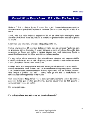 CChhaarrlllleess NNuunneess
_____________________________________________________________
www.aprenda-ingles-agora.com
O Site do Aprendiz Inteligente
4
Palavras Comuns – Uma Questão de Perspectiva
No livro ‘O Pulo do Gato – Aquela Força no Seu Inglês’, demonstrei como em qualquer
idioma uma certa quantidade de palavras se repete com muito mais freqüência do que as
outras.
Assim, para que você adquira a capacidade de ler em uma língua estrangeira basta
assimilar um número inicial de palavras e aumentá-lo gradativamente através da prática
da leitura.
Este livro é uma ferramenta simples e adequada para tal fim.
Inicie a leitura com os 21 exemplos dados em inglês para as primeiras 7 palavras, sem
se preocupar com a tradução. A seguir, compare-as com a tradução fornecida. Leia
novamente as frases em inglês e marque aquelas que você reconheça. Repita a
operação até conseguir identificar o sentido de cada uma delas.
Em sua próxima leitura, repasse os olhos pela coluna da esquerda (das frases em inglês)
e identifique desta vez as que você não consegue compreender – recorrendo novamente
à tradução apenas destas frases específicas.
Prossiga lendo as novas páginas e revisando as antigas até dominar todo o vocabulário
básico. Na verdade, o que ocorrerá será um aprendizado natural por exposição contínua
a um universo vocabular selecionado de maneira lógica. Para citar um exemplo, quando
você chegar à palavra 224 (last – último) você já terá tido a oportunidade de
familiarizarse com ela por mais de 15 vezes!
Com pouco mais de 100 palavras você já conseguirá compreender o sentido de uma boa
parte dos textos que circulam pela Internet. Quando souber mais de 300, poderá se
comunicar escrevendo em inglês!
Em outras palavras...
Pra quê complicar, se a vida pode ser tão simples assim?
Como Utilizar Esse eBook... E Por Que Ele Funciona
 
