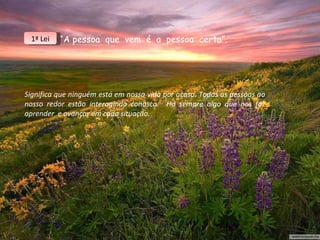 “ A pessoa  que  vem  é  a  pessoa  certa”. Significa que ninguém está em nossa vida por acaso. Todas as pessoas ao nosso redor estão interagindo conosco.  Há sempre algo que nos faz aprender  e avançar em cada situação. 1ª Lei 