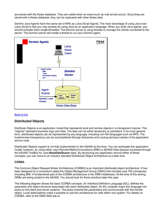 are stored with the Notes database. They are called when an event such as mail arrival occurs. Since they are
stored with a Notes database, they can be replicated with other Notes data.

Domino Java Agents have the same set of APIs as Lotus Script Agents. The main advantage of using Java over
Lotus Script is that you may already be using Java as an application language. When you write Java agents, you
should consider them single-threaded. The Domino server is using threads to manage the clients connected to the
server. The Domino server will create a thread to run your Domino agent.




Back to top

Distributed Objects

Distribute Objects is an application model that represents local and remote objects in a transparent manner. The
"objects" represent business logic and data. The data can be either temporary or persistent. In its most general
form, distributed objects can be represented by any language, including non-OO languages such as RPG. The
local/remote transparency can be accomplished through directories and routing services outside of the application
source code.

Distributed Objects support is not fully implemented on the AS/400 at this time. You can anticipate this application
model, however, by using either Java Remote Method Invocations (RMI) or AS/400 Data Queues accessed through
the AS/400 ToolBox for Java BaseDataQueue class. By structuring you application around either of these
concepts, you can move to an industry standard Distributed Object architecture at a later time.

CORBA

The Common Object Request Broker Architecture (CORBA) is an important distributed-object architecture. It has
been designed by a consortium called the Object Management Group (OMG) that includes over 700 companies,
including IBM. A fundamental part of the CORBA architecture is the ORB middleware. At the time of this writing,
ORBs are being ported to the AS/400. You should look for these solutions later this year.

The following diagram shows the basic CORBA concepts. An Interface Definition Language (IDL), defines the
parameter and object structure associated with each distributed object. An IDL compiler maps this language into
stubs on the client and server systems. The stubs marshal the parameters and communicate with the remote
object. Local optimizations make it possible to use this architecture for calls within one system. For details on
CORBA, refer to the OMG Web site at
 