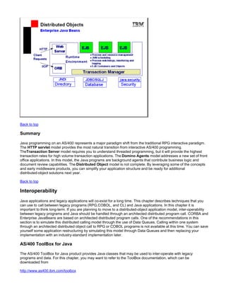 Back to top

Summary

Java programming on an AS/400 represents a major paradigm shift from the traditional RPG interactive paradigm.
The HTTP servlet model provides the most natural transition from interactive AS/400 programming.
TheTransaction Server model requires you to understand threaded programming, but it will provide the highest
transaction rates for high volume transaction applications. The Domino Agents model addresses a new set of front
office applications. In this model, the Java programs are background agents that contribute business logic and
document review capabilities. The Distributed Object model is not complete. By leveraging some of the concepts
and early middleware products, you can simplify your application structure and be ready for additional
distributed-object solutions next year.

Back to top

Interoperability
Java applications and legacy applications will co-exist for a long time. This chapter describes techniques that you
can use to call between legacy programs (RPG,COBOL, and CL) and Java applications. In this chapter it is
important to think long-term. If you are planning to move to a distributed-object application model, inter-operability
between legacy programs and Java should be handled through an architected distributed program call. CORBA and
Enterprise JavaBeans are based on architected distributed program calls. One of the recommendations in this
section is to simulate this distributed calling model through the use of Data Queues. Calling within one system
through an architected distributed object call to RPG or COBOL programs is not available at this time. You can save
yourself some application restructuring by simulating this model through Data Queues and then replacing your
implementation with an industry-standard implementation later.

AS/400 ToolBox for Java

The AS/400 ToolBox for Java product provides Java classes that may be used to inter-operate with legacy
programs and data. For this chapter, you may want to refer to the ToolBox documentation, which can be
downloaded from

http://www.as400.ibm.com/toolbox
 