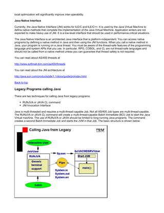 local optimization will significantly improve inter-operability.

Java Native Interface

Currently, the Java Native Interface (JNI) works for ILE/C and ILE/C++. It is used by the Java Virtual Machine to
define native methods that complete the implementation of the Java Virtual Machine. Application writers are not
expected to make heavy use of JNI. It is a low-level interface that should be used in performance-critical situations.

The Java Native Interface is an architected Java interface that is platform-independent. You can access native
programs by defining a native method in Java and then using the JNI functions. When you call a native method in
Java, your program is running on a Java thread. You must be aware of the thread-safe features of the programming
language and system APIs that you use. In particular, RPG, COBOL, and CL are not thread-safe languages and
should not be called from a native method unless you can guarantee that thread safety is not required.

You can read about AS/400 threads at

http://www.softmall.ibm.com/as400/threads

You can read about the JNI architecture at

http://java.sun.com/products/jdk/1.1/docs/guide/jni/index.html

Back to top

Legacy Programs calling Java

There are two techniques for calling Java from legacy programs:

       RUNJVA or JAVA CL command
       JNI Invocation Interface

Java is multi-threaded and requires a multi-thread capable Job. Not all AS/400 Job types are multi-thread-capable.
The RUNJVA or JAVA CL command will create a multi-thread-capable Batch Immediate (BCI) Job to start the Java
Virtual machine. The use of RUNJVA or JAVA should be limited to long-running Java programs. The command
creates a second Batch Immediate Job and starts the JVM in that Job. The basic structure is shown below:
 