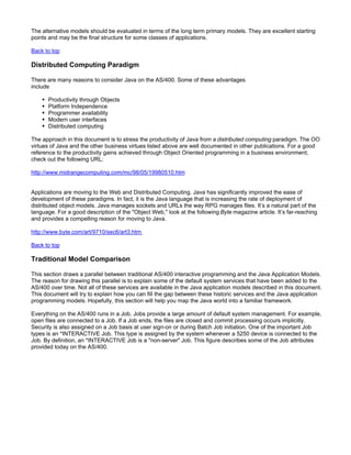 The alternative models should be evaluated in terms of the long term primary models. They are excellent starting
points and may be the final structure for some classes of applications.

Back to top

Distributed Computing Paradigm

There are many reasons to consider Java on the AS/400. Some of these advantages
include

      Productivity through Objects
      Platform Independence
      Programmer availability
      Modern user interfaces
      Distributed computing

The approach in this document is to stress the productivity of Java from a distributed computing paradigm. The OO
virtues of Java and the other business virtues listed above are well documented in other publications. For a good
reference to the productivity gains achieved through Object Oriented programming in a business environment,
check out the following URL:

http://www.midrangecomputing.com/mc/98/05/19980510.htm


Applications are moving to the Web and Distributed Computing. Java has significantly improved the ease of
development of these paradigms. In fact, it is the Java language that is increasing the rate of deployment of
distributed object models. Java manages sockets and URLs the way RPG manages files. It’s a natural part of the
language. For a good description of the "Object Web," look at the following Byte magazine article. It’s far-reaching
and provides a compelling reason for moving to Java.

http://www.byte.com/art/9710/sec6/art3.htm

Back to top

Traditional Model Comparison

This section draws a parallel between traditional AS/400 interactive programming and the Java Application Models.
The reason for drawing this parallel is to explain some of the default system services that have been added to the
AS/400 over time. Not all of these services are available in the Java application models described in this document.
This document will try to explain how you can fill the gap between these historic services and the Java application
programming models. Hopefully, this section will help you map the Java world into a familiar framework.

Everything on the AS/400 runs in a Job. Jobs provide a large amount of default system management. For example,
open files are connected to a Job. If a Job ends, the files are closed and commit processing occurs implicitly.
Security is also assigned on a Job basis at user sign-on or during Batch Job initiation. One of the important Job
types is an *INTERACTIVE Job. This type is assigned by the system whenever a 5250 device is connected to the
Job. By definition, an *INTERACTIVE Job is a "non-server" Job. This figure describes some of the Job attributes
provided today on the AS/400.
 