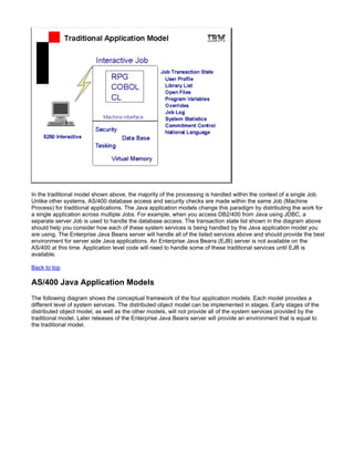 In the traditional model shown above, the majority of the processing is handled within the context of a single Job.
Unlike other systems, AS/400 database access and security checks are made within the same Job (Machine
Process) for traditional applications. The Java application models change this paradigm by distributing the work for
a single application across multiple Jobs. For example, when you access DB2/400 from Java using JDBC, a
separate server Job is used to handle the database access. The transaction state list shown in the diagram above
should help you consider how each of these system services is being handled by the Java application model you
are using. The Enterprise Java Beans server will handle all of the listed services above and should provide the best
environment for server side Java applications. An Enterprise Java Beans (EJB) server is not available on the
AS/400 at this time. Application level code will need to handle some of these traditional services until EJB is
available.

Back to top

AS/400 Java Application Models
The following diagram shows the conceptual framework of the four application models. Each model provides a
different level of system services. The distributed object model can be implemented in stages. Early stages of the
distributed object model, as well as the other models, will not provide all of the system services provided by the
traditional model. Later releases of the Enterprise Java Beans server will provide an environment that is equal to
the traditional model.
 