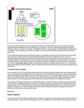 The primary resources that need to be pooled are threads and ToolBox/JDBC connections. One programming
paradigm that has changed with Java is the idea of a "connection." Java is a client/server language. Instead of
"opening" a file, you "connect" to a driver. The AS/400 ToolBox for Java provides an AS/400 object that represents
a connection. As in "sharing" a file in RPG or COBOL, you may want share these connections to save time and
resources.

In the traditional programming model described above, your AS/400 Job kept track of the resources that you were
using. With Java, these resources may be distributed between many jobs. Furthermore, as you move to a
distributed-object architecture, most of the objects that comprise your application will not be running in one Job. A
transaction object is a concept that you can use to keep track of the current state of each transaction as it moves
through the system. With the future products provided by Enterprise JavaBeans, transactions will be managed for
you. With the Transaction Server model, your application will have to manage these resources. You may want to
refer to the traditional model description above to remind yourself of the transaction state usually associated with an
AS/400 Job.

Transaction Server Example

As an example, the TPC/C order entry workload used to rate many commercial systems has been implemented in
Java using a physical two-tier/logical three-tier architecture. On the AS/400, this workload is currently achieving its
maximum throughput using a client-to-server thread ratio of 20 to one. Each server thread is generic in the sense
that it can handle any of the TPC/C transaction types. Each thread uses one generic JDBC database connection.
Twenty clients are therefore getting their work done using one Java thread and one database connection.

The number of threads per JVM will vary with application type. The AS/400 JVM can handle thousands of threads
per JVM. From a scalability perspective, however, it is better to design your application with multiple threads and
multiple JVMs. Each JVM contains its own heap space. Segmenting application types into unique JVMs may help
paging and heap re-use. Thread management and termination may also be easier to manage if the number of
threads per JVM is kept to a reasonable number.

Back to top

Domino Agents

The Lotus Domino Server defines a feature know as agents. An agent is an event-driven program that operates on
Lotus Notes data. You can write Domino agents in Java. The diagram below shows that the Java agents you write
 
