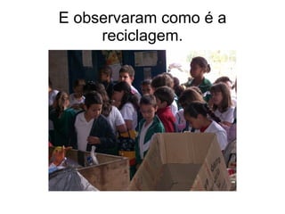 E observaram como é a reciclagem. 