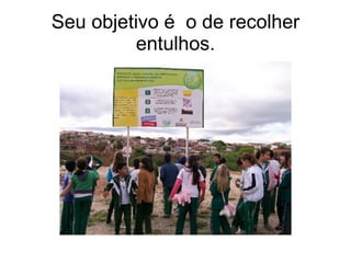 Seu objetivo é  o de recolher entulhos. 