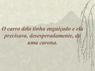 O carro dela tinha enguiçado e ela precisava, desesperadamente, de uma carona. 