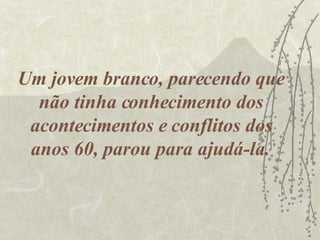Um jovem branco, parecendo que não tinha conhecimento dos acontecimentos e conflitos dos anos 60, parou para ajudá-la.  