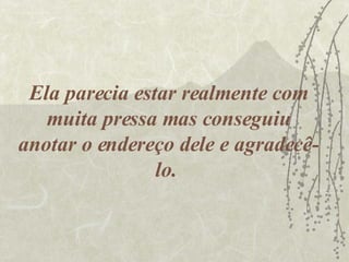 Ela parecia estar realmente com muita pressa mas conseguiu anotar o endereço dele e agradecê-lo.  