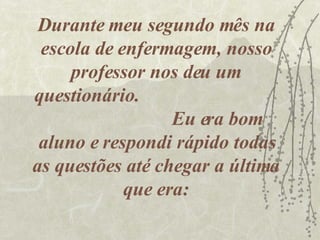 Durante meu segundo mês na escola de enfermagem, nosso professor nos deu um questionário.  Eu era bom aluno e respondi rápido todas as questões até chegar a última que era: 