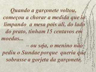 Quando a garçonete voltou,  começou a chorar a medida que ia limpando  a mesa pois ali, do lado do prato, tinham 15 centavos em moedas...  – ou seja, o menino não pediu o Sundae porque  queria que sobrasse a gorjeta da garçonete. 