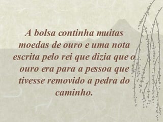 A bolsa continha muitas moedas de ouro e uma nota escrita pelo rei que dizia que o ouro era para a pessoa que tivesse removido a pedra do caminho. 