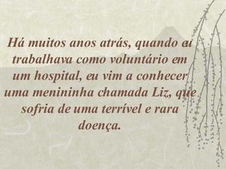 Há muitos anos atrás, quando eu trabalhava como voluntário em um hospital, eu vim a conhecer uma menininha chamada Liz, que sofria de uma terrível e rara doença. 