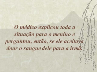O médico explicou toda a situação para o menino e perguntou, então, se ele aceitava doar o sangue dele para a irmã. 