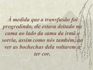 À medida que a transfusão foi progredindo, ele estava deitado na cama ao lado da cama da irmã e sorria, assim como nós também, ao ver as bochechas dela voltarem a ter cor. 