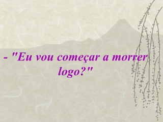 - "Eu vou começar a morrer logo?" 