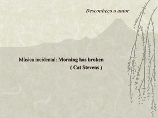 Música incidental:  Morning has broken ( Cat Stevens ) Desconheço o autor 
