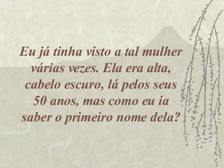 Eu já tinha visto a tal mulher várias vezes. Ela era alta, cabelo escuro, lá pelos seus 50 anos, mas como eu ia saber o primeiro nome dela? 