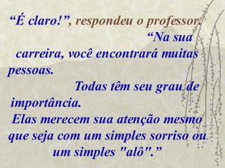 “ É claro!” , respondeu o professor.  “Na sua carreira, você encontrará muitas pessoas.  Todas têm seu grau de importância.  Elas merecem sua atenção mesmo que seja com um simples sorriso ou um simples "alô".” 