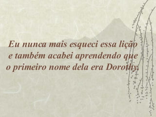 Eu nunca mais esqueci essa lição e também acabei aprendendo que o primeiro nome dela era Dorothy. 