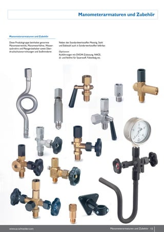 Manometerarmaturen und Zubehör
Manometerarmaturen und Zubehör
Diese Produktgruppe beinhaltet genormte
Manometerventile, Manometerhähne, Wasser-
sack­rohre und Messgerätehalter sowie Über-
druckschutzvorrichtungen und Stoßminderer.
Neben den Standardwerk­stof­fen Messing, Stahl
und Edel­stahl auch in Sonderwerk­stoffen lieferbar.
Optionen
Ausführungen mit DVGW-Zulassung, NACE,
öl- und fettfrei für Sauerstoff, Faltenbalg etc.
13www.as-schneider.com Manometerarmaturen und Zubehör
 