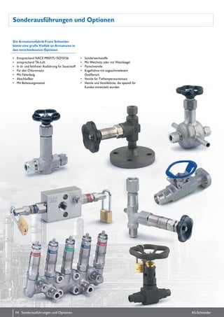 Sonderausführungen und Optionen
Die Armaturenfabrik Franz Schneider
bietet eine große Vielfalt an Armaturen in
den verschiedensten Optionen
•	 Entsprechend NACE MR0175 / ISO15156
•	 entsprechend TA-Luft
•	 In öl- und fettfreier Ausführung für Sauerstoff
•	 Für den Chlor­einsatz
•	 Mit Faltenbalg
•	 Abschließbar
•	 Mit Beheizungs­mantel
•	 Sonderwerkstoffe
•	 Mit Weichsitz oder mit Weichkegel
•	 Flanschventile
•	 Kugelhähne mit angeschmie­detem
Ovalflansch
•	 Ventile für Tieftemperatureinsatz
•	 Ventile und Ventilblöcke, die speziell für
Kunden entwickelt wurden
14 AS-SchneiderSonderausführungen und Optionen
 