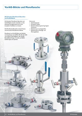 VariAS-Blöcke und Monoflansche
AS-Schneider Monoflansch-Baureihen
und VariAS-Blöcke
AS-Schneider Monoflansch-Baureihen und
VariAS-Blöcke wurden entwickelt, um das
bis­herige Montagekonzept durch einen
kompakten Ventilblock zu ersetzen.
Die Monoflansch-Baureihen sind als Prozess-
und Instrument-Monoflansche lieferbar.
Monoflansch und VariAS-Block sind lieferbar
mit Anschlüssen nach ASME, API, EN oder DIN
und als Block, Block & Bleed- oder Double
Block & Bleed-Design. Fire Safe und NACE-
Ausführungen sind optional.
Merkmale
•	 Gewichtssparend
•	 Kompakter Aufbau
•	 Reduzierte Belastung durch geringere
Vibrationen
•	 Reduzierung von Leckagestellen
•	 Reduzierung von Montage- und
Wartungskosten
8 AS-SchneiderVariAS-Blöcke und Monoflansche
 