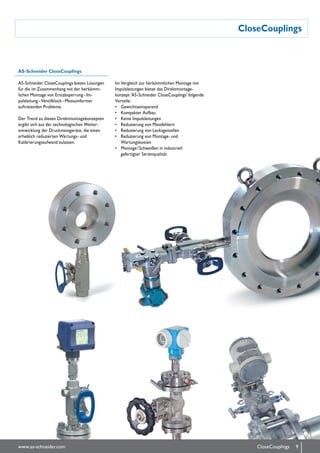 CloseCouplings
AS-Schneider CloseCouplings
AS-Schneider CloseCouplings bieten Lösungen
für die im Zu­sam­­menhang mit der her­kömm­­
lichen Montage von Erstabsperrung – Im­
pulsleitung – Ventilblock – Mess­umformer
auftretenden Probleme.
Der Trend zu diesen Direkt­montagekonzepten
ergibt sich aus der technologischen Weiter-
ent­wicklung der Druckmessgeräte, die einen
erheblich reduzierten Wartungs- und
Kalibrierungs­aufwand zulassen.
Im Vergleich zur herkömmlichen Montage mit
Impuls­leitungen bietet das Direktmontage-
konzept 'AS-Schneider CloseCouplings' folgende
Vorteile:
•	 Gewichtseinsparend
•	 Kompakter Aufbau
•	 Keine Impulsleitungen
•	 Reduzierung von Messfehlern
•	 Reduzierung von Leckagestellen
•	 Reduzierung von Montage- und
Wartungskosten
•	 Montage / Schweißen in indus­triell
gefertigter Serienqualität
9www.as-schneider.com CloseCouplings
 