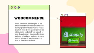 WOOCOMMERCE
WooCommerce is developed as an
extension of WordPress which is the
most popular website builder on the
market. This allows users to build an
eCommerce website from scratch or
add shopping cart functionality to an
existing WordPress website. As open-
source software, WooCommerce is
free to download and use.
 