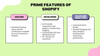 PRIME FEATURES OF
SHOPIFY
DEVELOPING SALES AND
ANALYTICS
HOSTING
Use Friendly
integrations and
plugins to enable drop
shipping
Customisable SEO And
Marketing Tools
70+ Themes for
Storefront
Unlimited Hosting
Space and SSL
Certification Available
for your Ecommerce
Website
Automated Store
Emails
Detailed Shopping and
Sales Analytics
Dashboard for
monitoring
performance.
 