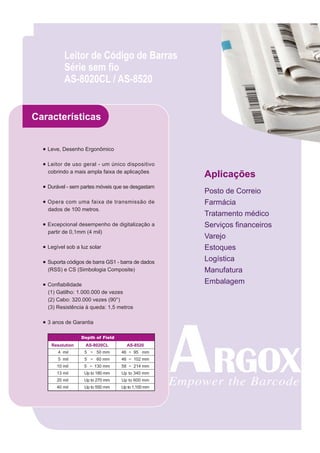 Leitor de Código de Barras
           Série sem fio
           AS-8020CL / AS-8520


Características


  ● Leve, Desenho Ergonômico

  ● Leitor de uso geral - um único dispositivo
    cobrindo a mais ampla faixa de aplicações
                                                    Aplicações
  ● Durável - sem partes móveis que se desgastam
                                                    Posto de Correio
  ● Opera com uma faixa de transmissão de           Farmácia
    dados de 100 metros.
                                                    Tratamento médico
  ● Excepcional desempenho de digitalização a       Serviços financeiros
    partir de 0,1mm (4 mil)
                                                    Varejo
  ● Legível sob a luz solar                         Estoques
  ● Suporta códigos de barra GS1 - barra de dados   Logística
    (RSS) e CS (Simbologia Composite)               Manufatura
  ● Confiabilidade                                  Embalagem
    (1) Gatilho: 1.000.000 de vezes
    (2) Cabo: 320.000 vezes (90°)
    (3) Resistência à queda: 1,5 metros

  ● 3 anos de Garantia

                  Depth of Field
     Resolution     AS-8020CL        AS-8520
        4 mil      5 ~ 50 mm       46 ~ 95 mm
        5 mil      5 ~ 60 mm       46 ~ 102 mm
        10 mil     5 ~ 130 mm      58 ~ 214 mm
        13 mil     Up to 180 mm    Up to 340 mm
        20 mil     Up to 270 mm    Up to 600 mm
        40 mil     Up to 550 mm    Up to 1,100 mm
 