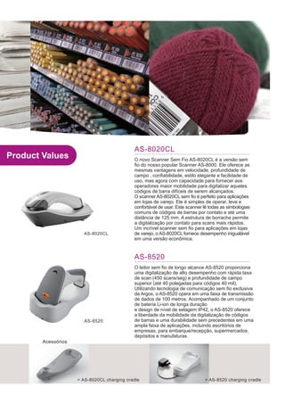 AS-8020CL
Product Values                               O novo Scanner Sem Fio AS-8020CL é a versão sem
                                             fio do nosso popular Scanner AS-8000. Ele oferece as
                                             mesmas vantagens em velocidade, profundidade de
                                             campo , confiabilidade, estilo elegante e facilidade de
                                             uso, mas agora com capacidade para fornecer aos
                                             operadores maior mobilidade para digitalizar aqueles
                                             códigos de barra difíceis de serem alcançados.
                                             O scanner AS-8020CL sem fio é perfeito para aplicações
                                             em lojas de varejo. Ele é simples de operar, leve e
                                             confortável de usar. Este scanner lê todas as simbologias
                                             comuns de códigos de barras por contato e até uma
                                             distância de 125 mm. A estrutura de borracha permite
                                             a digitalização por contato para scans mais rápidos.
                                             Um incrível scanner sem fio para aplicações em lojas
                       AS-8020CL             de varejo, o AS-8020CL fornece desempenho inigualável
                                             em uma versão econômica.


                                             AS-8520
                                             O leitor sem fio de longo alcance AS-8520 proporciona
                                             uma digitalização de alto desempenho com rápida taxa
                                             de scan (450 scans/seg) e profundidade de campo
                                             superior (até 40 polegadas para códigos 40 mil).
                                             Utilizando tecnologia de comunicação sem fio exclusiva
                                             da Argox, o AS-8520 opera em uma faixa de transmissão
                                             de dados de 100 metros. Acompanhado de um conjunto
                                             de bateria Li-ion de longa duração
                                             e design de nível de selagem IP42, o AS-8520 oferece
                                             a liberdade da mobilidade da digitalização de códigos
                       AS-8520               de barras e uma durabilidade sem precedentes em uma
                                             ampla faixa de aplicações, incluindo escritórios de
                                             empresas, para embarque/recepção, supermercados,
                                             depósitos e manufaturas.
        Acessórios




                     > AS-8020CL charging cradle                               > AS-8520 charging cradle
 