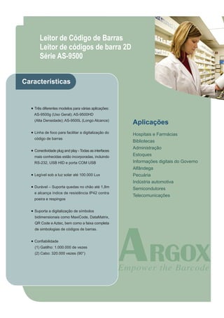 Leitor de Código de Barras
       Leitor de códigos de barra 2D
       Série AS-9500


Características


  ● Três diferentes modelos para várias aplicações:
    AS-9500g (Uso Geral); AS-9500HD
    (Alta Densidade); AS-9500L (Longo Alcance)
                                                        Aplicações
  ● Linha de foco para facilitar a digitalização do
                                                        Hospitais e Farmácias
    código de barras
                                                        Bibliotecas
                                                        Administração
  ● Conectividade plug and play - Todas as interfaces
    mais conhecidas estão incorporadas, incluindo       Estoques
    RS-232, USB HID e porta COM USB                     Informações digitais do Governo
                                                        Alfândega
  ● Legível sob a luz solar até 100.000 Lux             Pecuária
                                                        Indústria automotiva
  ● Durável – Suporta quedas no chão até 1,8m
                                                        Semicondutores
    e alcança índice de resistência IP42 contra
                                                        Telecomunicações
    poeira e respingos


  ● Suporta a digitalização de símbolos
    bidimensionais como MaxiCode, DataMatrix,
    QR Code e Aztec, bem como a faixa completa
    de simbologias de códigos de barras.


  ● Confiabilidade
    (1) Gatilho: 1.000.000 de vezes
    (2) Cabo: 320.000 vezes (90°)
 