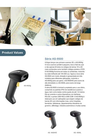 Product Values

                            Série AS-9500
                            A Argox lançou seu primeiro scanner 2D, o AS-9500g.
                            O novo scanner portátil é pequeno, leve e fácil de usar
                            e não apenas lê todos os códigos de barras 1D e 2D
                            mais conhecidos como também códigos postais e OCR.
                            O AS-9500g funciona em todos os ambientes, incluindo
                            luz solar brilhante até 100.000 Lux. Agora a nova série
                            AS-9500 com modo vibração é apresentada em três
                            modelos para diferentes aplicações, incluindo o
                            AS-9500g para uso geral, o AS-9500HD para scans de
                            alta densidade e o AS-9500L para scans de longa
                 AS-9500g   distância.
                            A série AS-9500 é durável e projetada para o uso diário,
                            cumprindo os padrões IP42 de resistência à poeira e
                            água, bem como testes contra queda de até 1,8 metros.
                            Ela se conecta a outros dispositivos via interfaces
                            RS-232, e portas USB HID e USB COM. O AS-9500g é
                            ideal para uso em aplicações que exigem códigos de
                            barras 2D com informações ricas, como hospitiais,
                            farmácias, bibliotecas, departamentos tributários do
                            governo, alfândega, indústria automotiva e muitas outras.




                                AS- 9500HD                          AS- 9500L
 