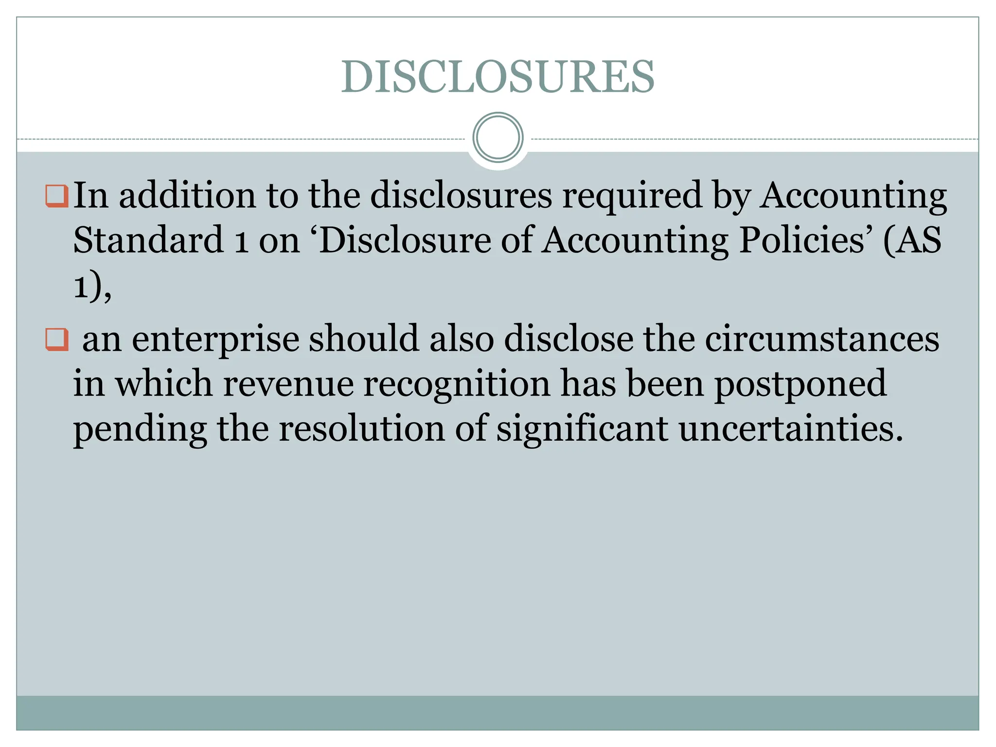 DISCLOSURES
In addition to the disclosures required by Accounting
Standard 1 on ‘Disclosure of Accounting Policies’ (AS
1),
 an enterprise should also disclose the circumstances
in which revenue recognition has been postponed
pending the resolution of significant uncertainties.
 
