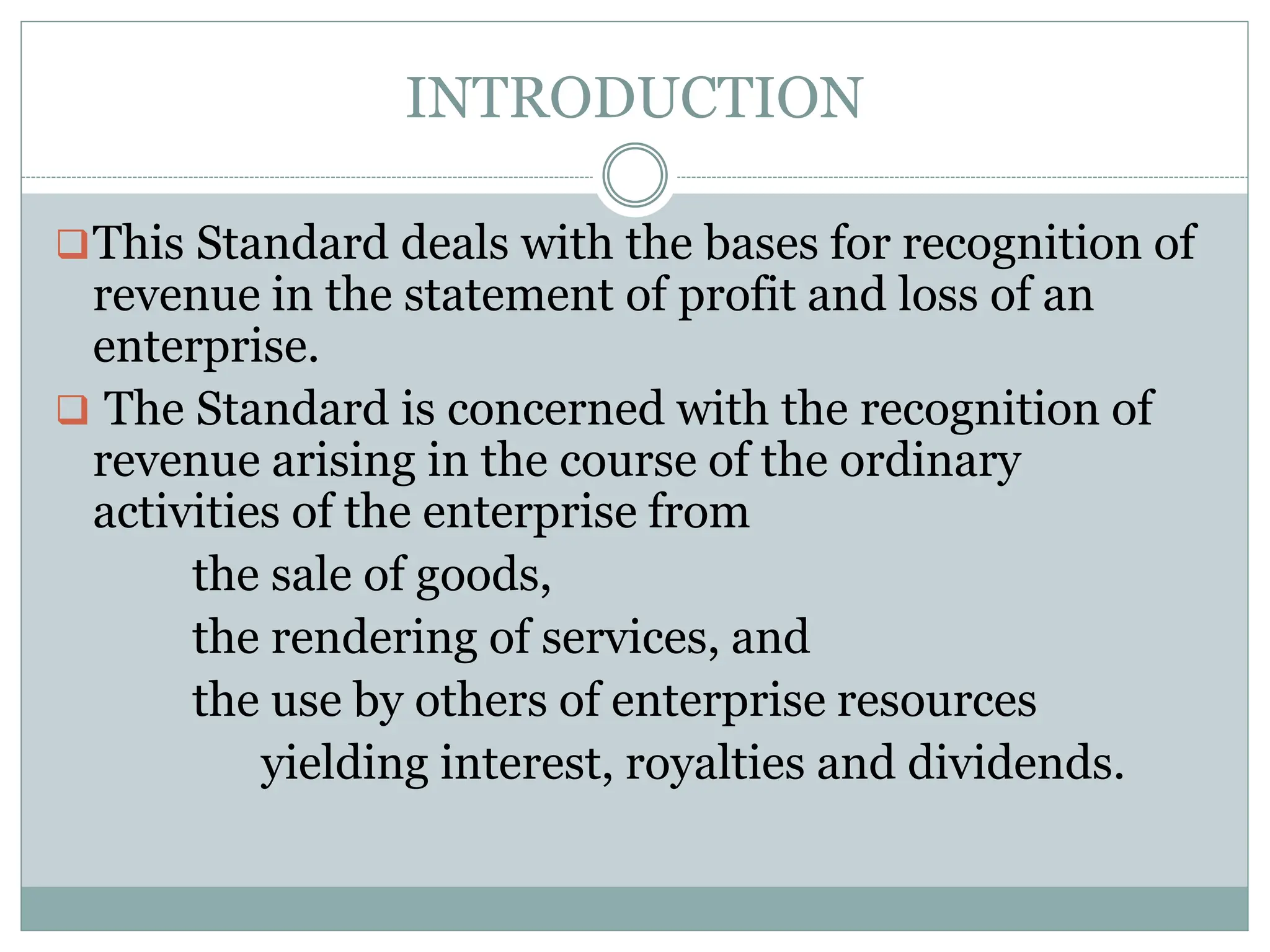 INTRODUCTION
This Standard deals with the bases for recognition of
revenue in the statement of profit and loss of an
enterprise.
 The Standard is concerned with the recognition of
revenue arising in the course of the ordinary
activities of the enterprise from
the sale of goods,
the rendering of services, and
the use by others of enterprise resources
yielding interest, royalties and dividends.
 