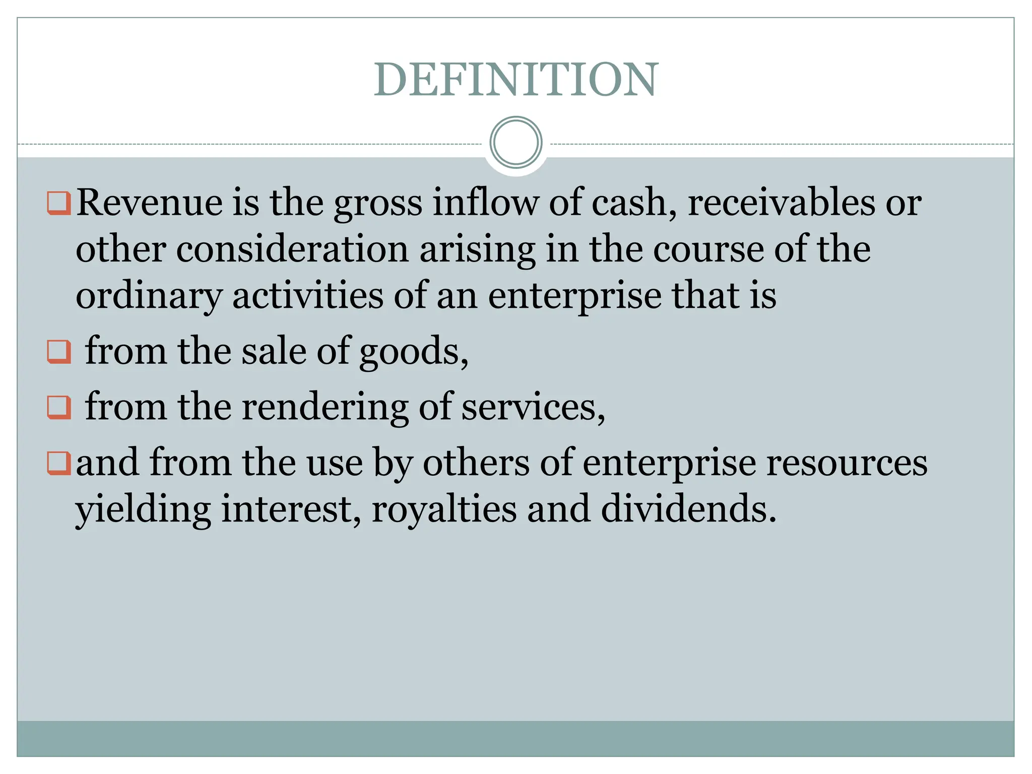 DEFINITION
Revenue is the gross inflow of cash, receivables or
other consideration arising in the course of the
ordinary activities of an enterprise that is
 from the sale of goods,
 from the rendering of services,
and from the use by others of enterprise resources
yielding interest, royalties and dividends.
 