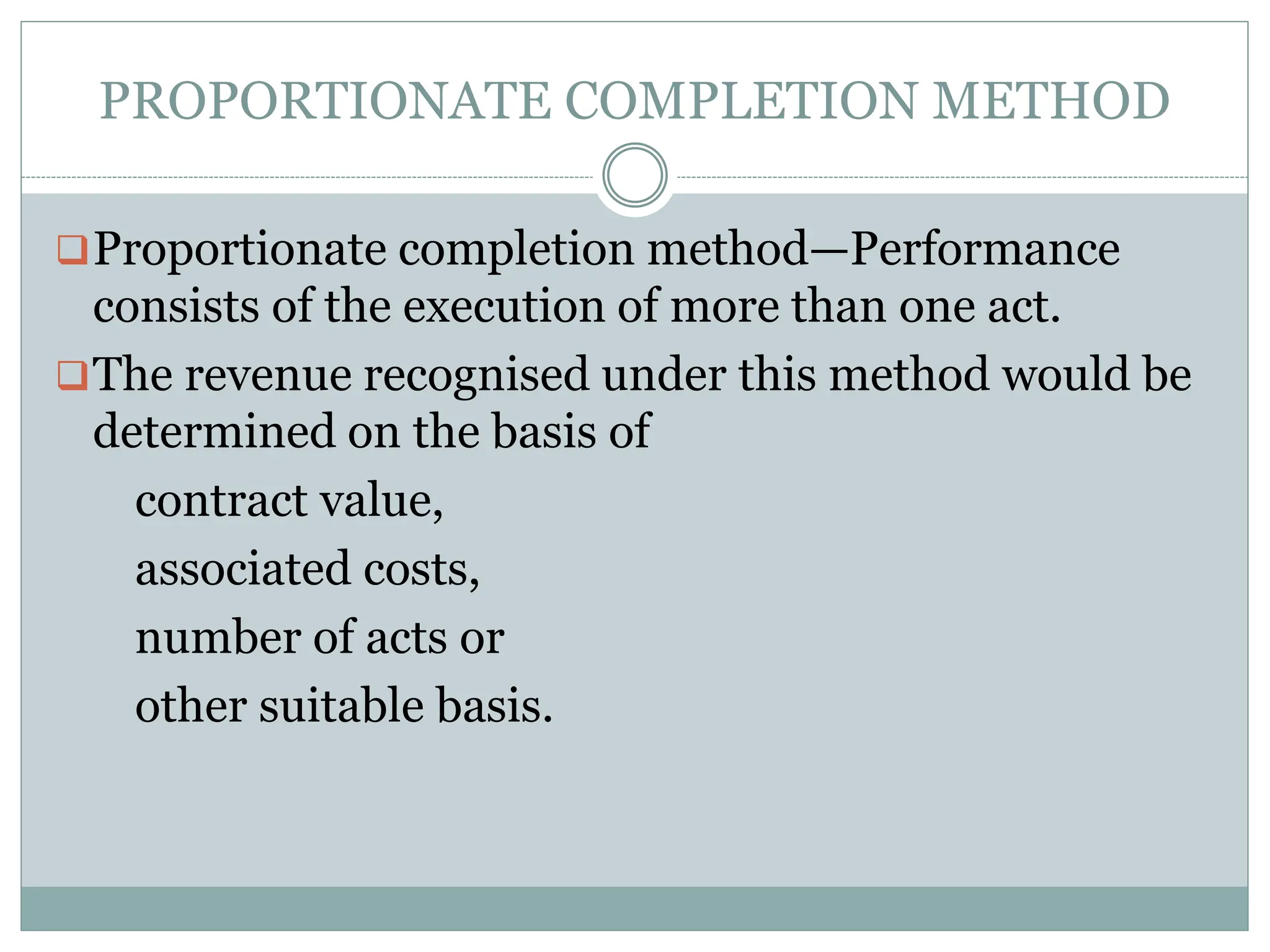 PROPORTIONATE COMPLETION METHOD
Proportionate completion method—Performance
consists of the execution of more than one act.
The revenue recognised under this method would be
determined on the basis of
contract value,
associated costs,
number of acts or
other suitable basis.
 