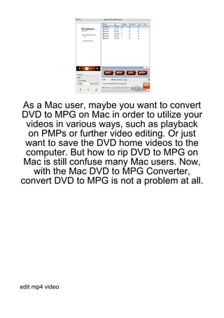 As a Mac user, maybe you want to convert
DVD to MPG on Mac in order to utilize your
 videos in various ways, such as playback
  on PMPs or further video editing. Or just
 want to save the DVD home videos to the
 computer. But how to rip DVD to MPG on
 Mac is still confuse many Mac users. Now,
   with the Mac DVD to MPG Converter,
convert DVD to MPG is not a problem at all.




edit mp4 video
 