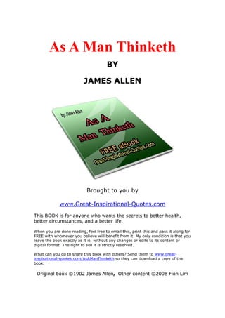 As A Man Thinketh
                                       BY

                          JAMES ALLEN




                            Brought to you by

             www.Great-Inspirational-Quotes.com
This BOOK is for anyone who wants the secrets to better health,
better circumstances, and a better life.

When you are done reading, feel free to email this, print this and pass it along for
FREE with whomever you believe will benefit from it. My only condition is that you
leave the book exactly as it is, without any changes or edits to its content or
digital format. The right to sell it is strictly reserved.

What can you do to share this book with others? Send them to www.great-
inspirational-quotes.com/AsAManThinketh so they can download a copy of the
book.

 Original book ©1902 James Allen, Other content ©2008 Fion Lim
 