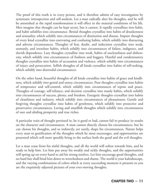 The proof of this truth is in every person, and it therefore admits of easy investigation by
systematic introspection and self-analysis. Let a man radically alter his thoughts, and he will
be astonished at the rapid transformation it will effect in the material conditions of his life.
Men imagine that thought can be kept secret, but it cannot. It rapidly crystallizes into habit,
and habit solidifies into circumstance. Bestial thoughts crystallize into habits of drunkenness
and sensuality, which solidify into circumstances of destitution and disease. Impure thoughts
of every kind crystallize into enervating and confusing habits, which solidify into distracting
and adverse circumstances. Thoughts of fear, doubt, and indecision crystallize into weak,
unmanly, and irresolute habits, which solidify into circumstances of failure, indigence, and
slavish dependence. Lazy thoughts crystallize into weak, habits of uncleanliness and dishon-
esty, which solidify into circumstances of foulness and beggary. Hateful and condemnatory
thoughts crystallize into habits of accusation and violence, which solidify into circumstances
of injury and persecution. Selfish thoughts of all kinds crystallize into habits of self-seeking,
which solidify into distressful circumstances.
On the other hand, beautiful thoughts of all kinds crystallize into habits of grace and kindli-
ness, which solidify into genial and sunny circumstances. Pure thoughts crystallize into habits
of temperance and self-control, which solidify into circumstances of repose and peace.
Thoughts of courage, self-reliance, and decision crystallize into manly habits, which solidify
into circumstances of success, plenty, and freedom. Energetic thoughts crystallize into habits
of cleanliness and industry, which solidify into circumstances of pleasantness. Gentle and
forgiving thoughts crystallize into habits of gentleness, which solidify into protective and
preservative circumstances. Loving and unselfish thoughts which solidify into circumstances
of sure and abiding prosperity and true riches.
A particular train of thought persisted in, be it good or bad, cannot fail to produce its results
on the character and circumstances. A man cannot directly choose his circumstances, but he
can choose his thoughts, and so indirectly, yet surely, shape his circumstances. Nature helps
every man to gratification of the thoughts which he most encourages, and opportunities are
presented which will most speedily bring to the surface both the good and the evil thoughts.
Let a man cease from his sinful thoughts, and all the world will soften towards him, and be
ready to help him. Let him put away his weakly and sickly thoughts, and the opportunities
will spring up on every hand to aid his strong resolves. Let him encourage good thoughts, and
no hard fate shall bind him down to wretchedness and shame. The world is your kaleidoscope,
and the varying combinations of colors which at every succeeding moment it presents to you
are the exquisitely adjusted pictures of your ever-moving thoughts.
CHAPTER TWO ~ 11
 