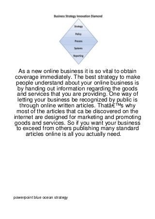 As a new online business it is so vital to obtain
 coverage immediately. The best strategy to make
 people understand about your online business is
   by handing out information regarding the goods
  and services that you are providing. One way of
   letting your business be recognized by public is
    through online written articles. Thatâ€™s why
  most of the articles that ca be discovered on the
internet are designed for marketing and promoting
 goods and services. So if you want your business
  to exceed from others publishing many standard
       articles online is all you actually need.




powerpoint blue ocean strategy
 