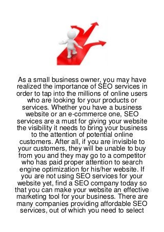 As a small business owner, you may have
 realized the importance of SEO services in
 order to tap into the millions of online users
     who are looking for your products or
    services. Whether you have a business
     website or an e-commerce one, SEO
 services are a must for giving your website
 the visibility it needs to bring your business
       to the attention of potential online
   customers. After all, if you are invisible to
  your customers, they will be unable to buy
  from you and they may go to a competitor
    who has paid proper attention to search
   engine optimization for his/her website. If
   you are not using SEO services for your
 website yet, find a SEO company today so
that you can make your website an effective
 marketing tool for your business. There are
 many companies providing affordable SEO
   services, out of which you need to select
 