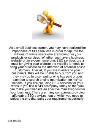 As a small business owner, you may have realized the
  importance of SEO services in order to tap into the
    millions of online users who are looking for your
  products or services. Whether you have a business
 website or an e-commerce one, SEO services are a
  must for giving your website the visibility it needs to
bring your business to the attention of potential online
     customers. After all, if you are invisible to your
  customers, they will be unable to buy from you and
   they may go to a competitor who has paid proper
   attention to search engine optimization for his/her
  website. If you are not using SEO services for your
  website yet, find a SEO company today so that you
can make your website an effective marketing tool for
 your business. There are many companies providing
  affordable SEO services, out of which you need to
 select the one that suits your requirements perfectly.




seo services
 