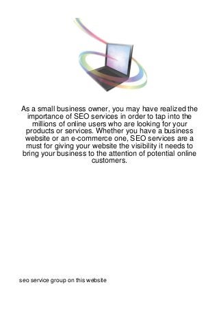 As a small business owner, you may have realized the
 importance of SEO services in order to tap into the
   millions of online users who are looking for your
 products or services. Whether you have a business
 website or an e-commerce one, SEO services are a
 must for giving your website the visibility it needs to
bring your business to the attention of potential online
                       customers.




seo service group on this website
 