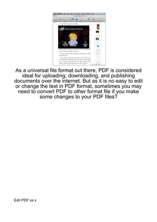 As a universal file format out there, PDF is considered
   ideal for uploading, downloading, and publishing
documents over the internet. But as it is no easy to edit
or change the text in PDF format, sometimes you may
 need to convert PDF to other format file if you make
           some changes to your PDF files?




Edit PDF os x
 