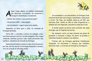 Ao acompanhar o voo das abelhas, as formigas viram
o temível devorador de formigas. Assustadas, começaram
a correr. Na fuga, um soldado esbarrou em Edi, que
derrubou Zeni, caindo os três no chão. Erguendo-se, o
soldado saiu em disparada, deixando as duas para trás.
O animal peludo já estava muito próximo das duas
formigas, que se fingiram de mortas.
No momento certo, as duas subiram nos pelos do
predador e iniciaram o ataque. Ao sentir as picadas, o
tamanduá-bandeira começou a se debater.
Próximo dali, as formigas operárias trabalhavam
tranquilas. Ao escutarem o alvoroço dos soldados,
deixaram tudo, e correram em direção ao formigueiro.
A
lgum tempo depois, as abelhas comandadas
por Generosa retornaram. Ao avistarem a
laranjeira desfolhada, exclamaram:
– Senhor dos ventos, o que aconteceu aqui?!
– Um grande tufão! – disse alguém.
– Um terremoto! – sugeriu uma outra abelha.
Generosa, ao olhar para o chão, viu centenas de
formigas sentadas.
Perto dali, a estranha criatura de pelagem cinza,
com tons brancos e pretos, focinho alongado e fino, língua
comprida, enormes garras e uma cauda parecendo uma
bandeira, caminhava em direção às formigas.
Generosa estranhou a maneira como ela se locomovia,
por isso, decidiu alertar as formigas. Reunindo o enxame,
voou em direção ao estranho animal.
17171616
 